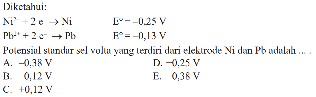 Diketahui: Ni^(2+) + 2 e^- -> Ni E^o = -0,25 V Pb^(2+) + 2 e^- -> Pb E^o = -0,13 V Potensial standar sel volta yang terdiri dari elektrode Ni dan Pb adalah ....