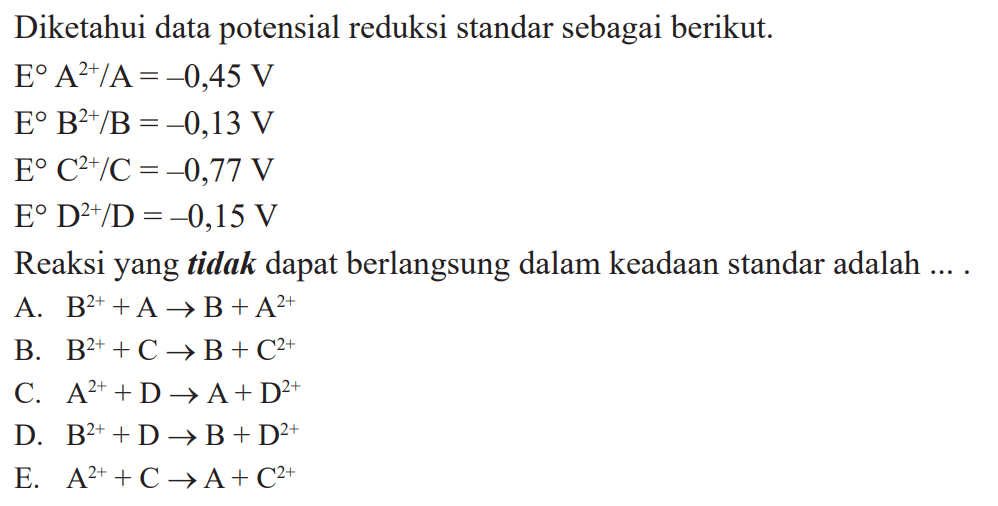 Diketahui data potensial reduksi standar sebagai berikut. E A^2+/A =-0,45 V E B^2+/B = -0,13 V E C^2+/C = -0,77 V E D^2+/D =-0,15 V Reaksi yang tidak dapat berlangsung dalam keadaan standar adalah