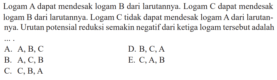 Logam A dapat mendesak logam B dari larutannya. Logam C dapat mendesak logam B dari larutannya. Logam C tidak dapat mendesak logam A dari larutan- nya. Urutan potensial reduksi semakin negatif dari ketiga logam tersebut adalah ....