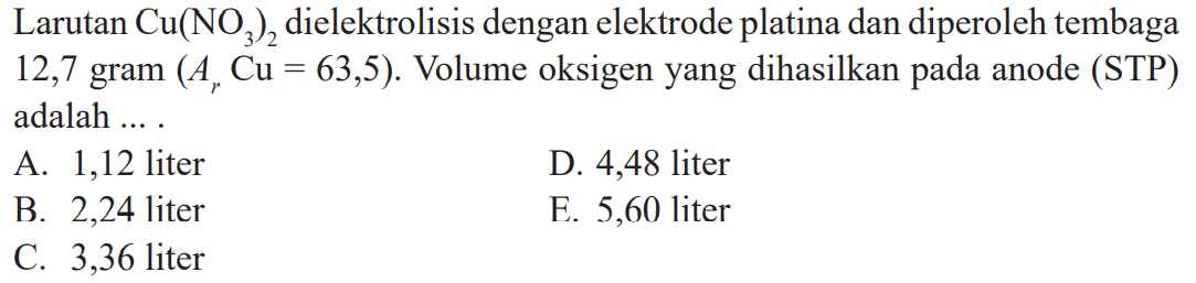 Larutan Cu(NO3)2 dielektrolisis dengan elektrode platina dan diperoleh tembaga 12,7 gram (Ar Cu = 63,5). Volume oksigen yang dihasilkan pada anode (STP) adalah ....