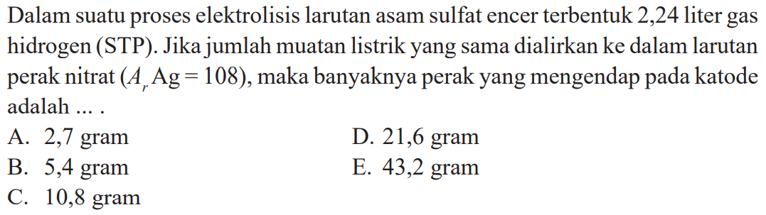 Dalam suatu proses elektrolisis larutan asam sulfat encer terbentuk 2,24 liter gas hidrogen (STP). Jika jumlah muatan listrik yang sama dialirkan ke dalam larutan perak nitrat (Ar Ag = 108), maka banyaknya perak yang mengendap katode adalah ....