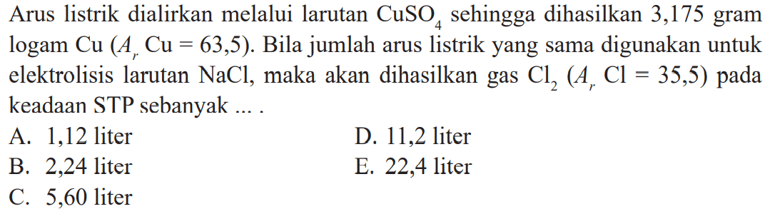 Arus listrik dialirkan melalui larutan CuSO4 sehingga dihasilkan 3,175 gram logam Cu (Ar Cu = 63,5). Bila jumlah arus listrik yang sama digunakan untuk elektrolisis larutan NaCl, maka akan dihasilkan gas Cl2 (Ar Cl = 35,5) pada keadaan STP sebanyak .....