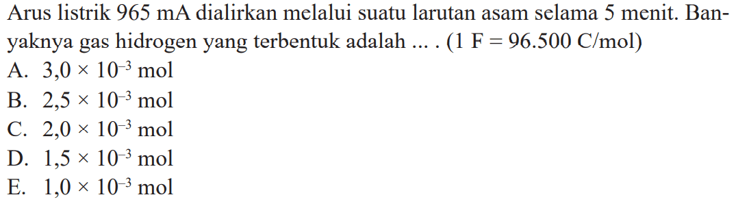 Arus listrik 965 mA dialirkan melalui suatu larutan asam selama  5 menit.  Banyaknya gas hidrogen yang terbentuk adalah .... (1 F=96.500 C/mol) 