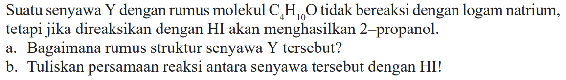 Suatu senyawa Y dengan rumus molekul C4H10O tidak bereaksi dengan logam natrium, tetapi jika direaksikan dengan HI akan menghasilkan 2-propanol.a. Bagaimana rumus struktur senyawa Y tersebut?b. Tuliskan persamaan reaksi antara senyawa tersebut dengan HI!