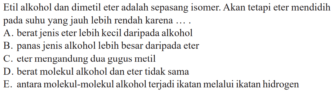 Etil alkohol dan dimetil eter adalah sepasang isomer. Akan tetapi eter mendidih pada suhu yang jauh lebih rendah karena ... .
A. berat jenis eter lebih kecil daripada alkohol
B. panas jenis alkohol lebih besar daripada eter
C. eter mengandung dua gugus metil
D. berat molekul alkohol dan eter tidak sama
E. antara molekul-molekul alkohol terjadi ikatan melalui ikatan hidrogen