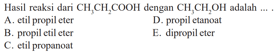 Hasil reaksi dari  CH3 CH2 COOH  dengan  CH3 CH2 OH  adalah  ... . A. etil propil eterD. propil etanoatB. propil etil eterE. dipropil eterC. etil propanoat