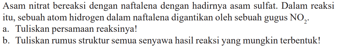 Asam nitrat bereaksi dengan naftalena dengan hadirnya asam sulfat. Dalam reaksi itu, sebuah atom hidrogen dalam naftalena digantikan oleh sebuah gugus NO2. 
a. Tuliskan persamaan reaksinya! 
b. Tuliskan rumus struktur semua senyawa hasil reaksi yang mungkin terbentuk!