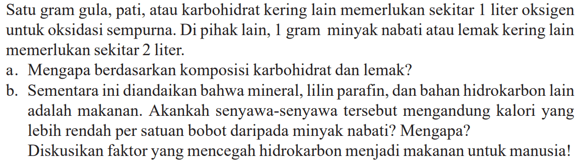 Satu gram gula, pati, atau karbohidrat kering lain memerlukan sekitar 1 liter oksigen untuk oksidasi sempurna. Di pihak lain, 1 gram minyak nabati atau lemak kering lain memerlukan sekitar 2 liter. a. Mengapa berdasarkan komposisi karbohidrat dan lemak? b. Sementara ini diandaikan bahwa mineral, lilin parafin, dan bahan hidrokarbon lain adalah makanan. Akankah senyawa-senyawa tersebut mengandung kalori yang lebih rendah per satuan bobot daripada minyak nabati? Mengapa? Diskusikan faktor yang mencegah hidrokarbon menjadi makanan untuk manusia!