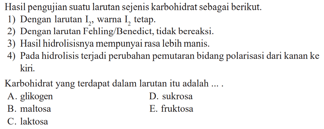 Hasil pengujian suatu larutan sejenis karbohidrat sebagai berikut. 
1) Dengan larutan I2, warna I2 tetap. 
2) Dengan larutan Fehling/Benedict, tidak bereaksi. 
3) Hasil hidrolisisnya mempunyai rasa lebih manis. 
4) Pada hidrolisis terjadi perubahan pemutaran bidang polarisasi dari kanan ke kiri. 
Karbohidrat yang terdapat dalam larutan itu adalah ....