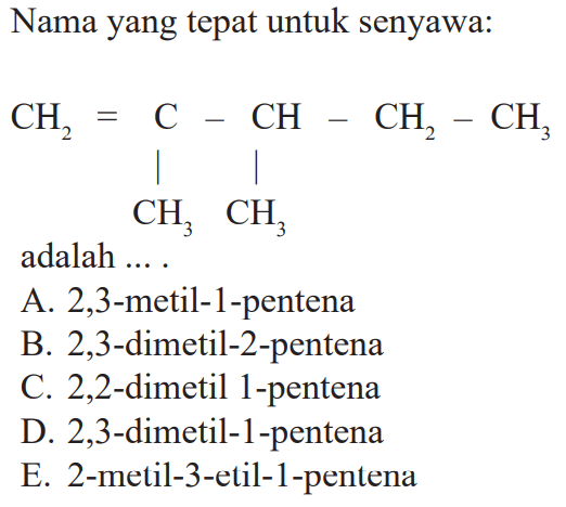 Nama yang tepat untuk senyawa:CH2=C-CH-CH2-CH3 - CH 3 - CH3 adalah ....A. 2,3-metil-1-pentenaB. 2,3-dimetil-2-pentenaC. 2,2-dimetil 1-pentenaD. 2,3-dimetil-1-pentenaE. 2-metil-3-etil-1-pentena