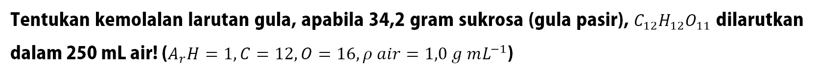 Tentukan kemolalan larutan gula, apabila 34,2 gram sukrosa (gula pasir), C12H12O11 dilarutkan dalam 250 mL air! (Ar H = 1, C = 12, O = 16, rho air = 1,0 g mL^(-1))