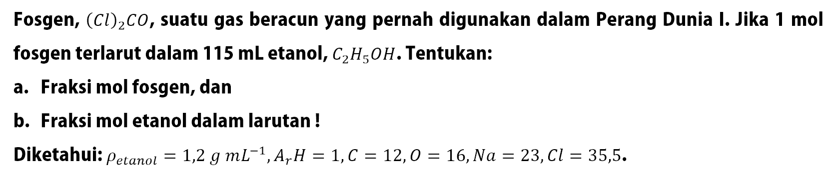 Fosgen, (Cl)2CO, suatu gas beracun yang pernah digunakan dalam Perang Dunia I. Jika 1 mol fosgen terlarut dalam 115 mL etanol, C2H5OH. Tentukan: a. Fraksi mol fosgen, dan b. Fraksi mol etanol dalam larutan ! Diketahui: rho etanol = 1,2 g mL^(-1) , Ar H = 1, C = 12, O = 16, Na = 23, Cl = 35,5.