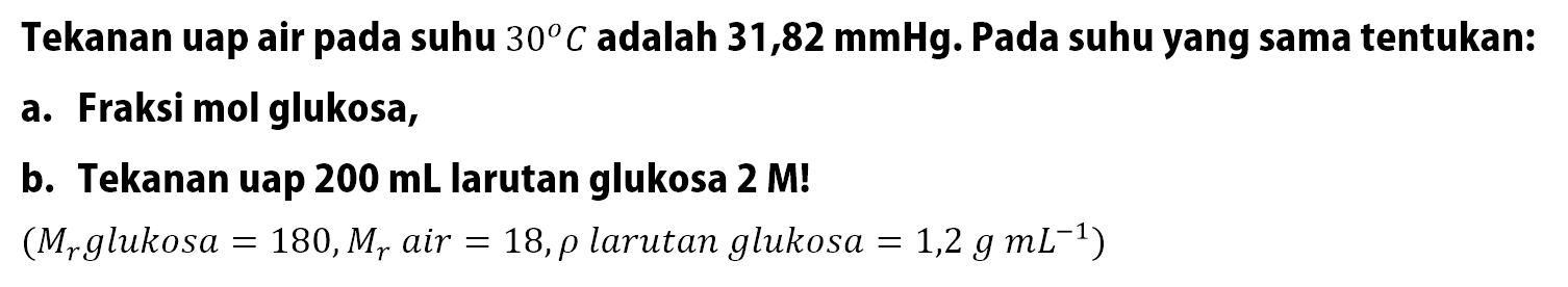 Tekanan uap air pada suhu 30 C adalah 31,82 mmHg. Pada suhu yang sama tentukan: a. Fraksi mol glukosa, b. Tekanan uap 200 mL larutan glukosa 2 M! (Mr glukosa = 180, Mr air = 18, rho larutan glukosa = 1,2 g mL^-1)