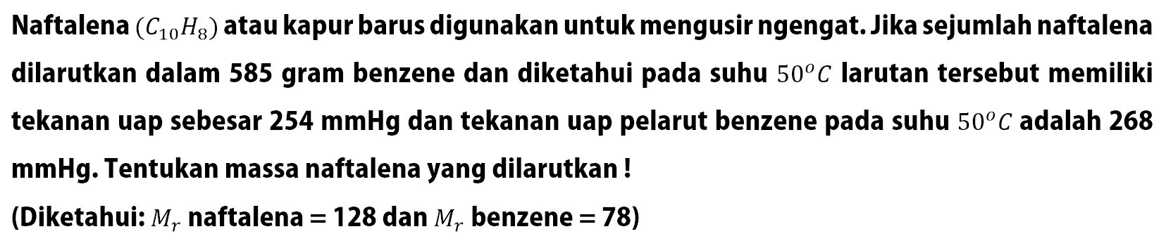 Naftalena (C10H8) atau kapur barus digunakan untuk mengusir ngengat. Jika sejumlah naftalena dilarutkan dalam 585 gram benzene dan diketahui pada suhu 50 C larutan tersebut memiliki tekanan uap sebesar 254 mmHg dan tekanan uap pelarut benzene pada suhu 50 C adalah 268 mmHg. Tentukan massa naftalena yang dilarutkan ! (Diketahui: Mr naftalena = 128 dan Mr benzene = 78)