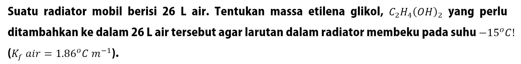 Suatu radiator mobil berisi 26 L air. Tentukan massa etilena glikol, C2H4(OH)2 yang perlu ditambahkan ke dalam 26 L air tersebut agar larutan dalam radiator membeku pada suhu -15 C ! (Kf air = 1.86 C m^-1).