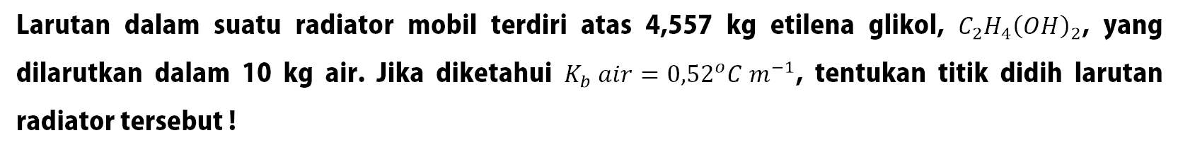 Larutan dalam suatu radiator mobil terdiri atas 4,557 kg etilena glikol, C2H4(OH)2 , yang dilarutkan dalam 10 kg air. Jika diketahui Kb air = 0,52 C m^(-1) , tentukan titik didih larutan radiator tersebut !