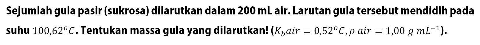 Sejumlah gula pasir (sukrosa) dilarutkan dalam 200 mL air. Larutan gula tersebut mendidih pada suhu 100,62 C. Tentukan massa gula yang dilarutkan! (Kb air = 0,52 C , rho air = 1,00 g mL^(-1) ).