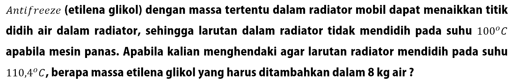 Antifreeze (etilena glikol) dengan massa tertentu dalam radiator mobil dapat menaikkan titik didih air dalam radiator, sehingga larutan dalam radiator tidak mendidih pada suhu 100 C apabila mesin panas. Apabila kalian menghendaki agar larutan radiator mendidih pada suhu 110,4 C, berapa massa etilena glikol yang harus ditambahkan dalam 8 kg air ?