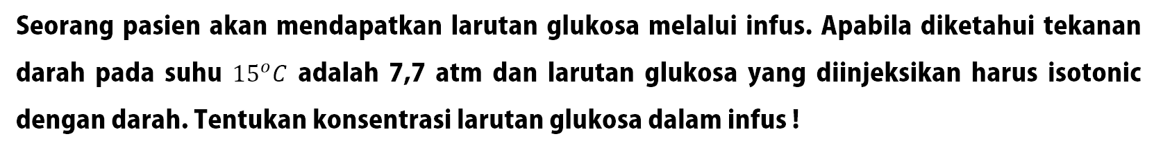 Seorang pasien akan mendapatkan larutan glukosa melalui infus. Apabila diketahui tekanan darah pada suhu 15 C adalah 7,7 atm dan larutan glukosa yang diinjeksikan harus isotonic dengan darah. Tentukan konsentrasi larutan glukosa dalam infus !