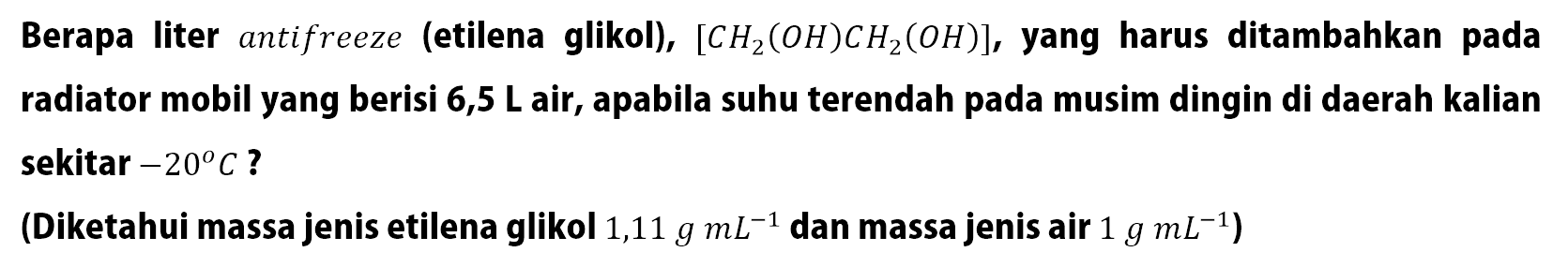 Berapa liter antifreeze (etilena glikol), [CH2(OH)CH2(OH)], yang harus ditambahkan pada radiator mobil yang berisi 6,5 L air, apabila suhu terendah pada musim dingin di daerah kalian sekitar -20 C? (Diketahui massa jenis etilena glikol 1,11 g mL^(-1) dan massa jenis air 1 g mL^(-1))