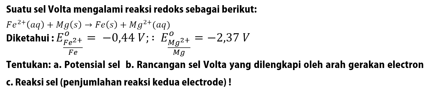 Suatu sel Volta mengalami reaksi redoks sebagai berikut:
 Fe^(2+)(a q)+M g(s) -> F e(s)+M g^(2+)(a q) 
Diketahui :  E_((F e^(2+))/(Fe))^(o)=-0,44 V ;: (E_((M g^(2+))/(O))^(M g))/(o)=-2,37 V 
Tentukan: a. Potensial sel b. Rancangan sel Volta yang dilengkapi oleh arah gerakan electron
c. Reaksi sel (penjumlahan reaksi kedua electrode) !