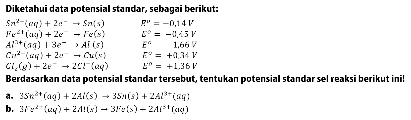 Diketahui data potensial standar, sebagai berikut:


S n^2+(a q)+2 e^- -> S n(s)  E^o=-0,14 V 
F e^2+(a q)+2 e^- -> F e(s)  E^o=-0,45 V 
A l^3+(a q)+3 e^- -> A l(s)  E^o=-1,66 V 
C u^2+(a q)+2 e^- -> C u(s)  E^o=+0,34 V 
C I2(g)+2 e^- -> 2 C l^-(a q)  E^o=+1,36 V


Berdasarkan data potensial standar tersebut, tentukan potensial standar sel reaksi berikut ini!
a.  3 Sn^2+(a q)+2 A l(s) -> 3 Sn(s)+2 A l^3+(a q) 
b.  3 F e^2+(a q)+2 A l(s) -> 3 F e(s)+2 A l^3+(a q) 