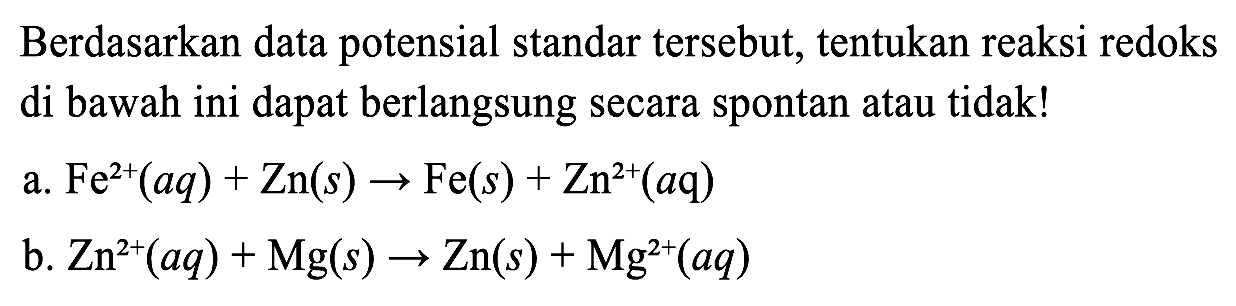 Berdasarkan data potensial standar tersebut, tentukan reaksi redoks di bawah ini dapat berlangsung secara spontan atau tidak!
a. Fe^2+(a q)+Zn(s) -> Fe(s)+Zn^2+(a q) 
b. Zn^2+(a q)+Mg(s) -> Zn(s)+Mg^2+(a q) 