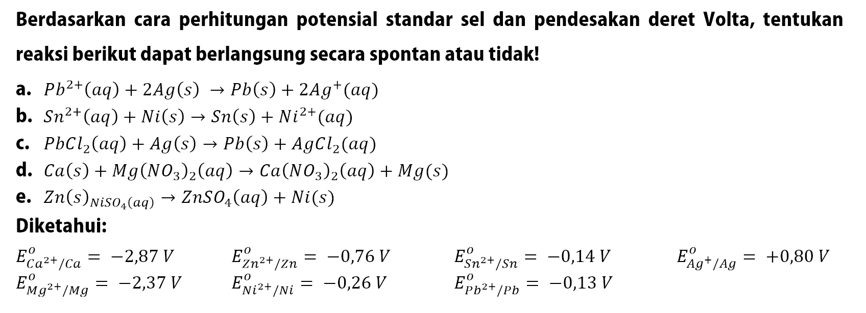 Berdasarkan cara perhitungan potensial standar sel dan pendesakan deret Volta, tentukan reaksi berikut dapat berlangsung secara spontan atau tidak!
a.  P b^2+(a q)+2 A g(s) -> P b(s)+2 A g^+(a q) 
b.  S n^2+(a q)+N i(s) -> S n(s)+N i^2+(a q) 
c. PbCl2(a q)+Ag(s) -> Pb(s)+AgCl2(a q) 
d. Ca(s)+Mg(NO3)2(a q) -> Ca(NO3)2(a q)+Mg(s) 
e. Zn(s)NiSO4(a q) -> ZnSO4(a q)+Ni(s) 
Diketahui:

lll
EC a^2+ / C a^o=-2,87 V  EZ Z^2+ / Z n^o=-0,76 V  ES n^2+ / S n^o=-0,14 V  EA g^+ / A g^o=+0,80 V 
EM g^2+ / M g^o=-2,37 V  EN i^2+ / N i^o=-0,26 V  EP b^2+ / P b^o=-0,13 V 

