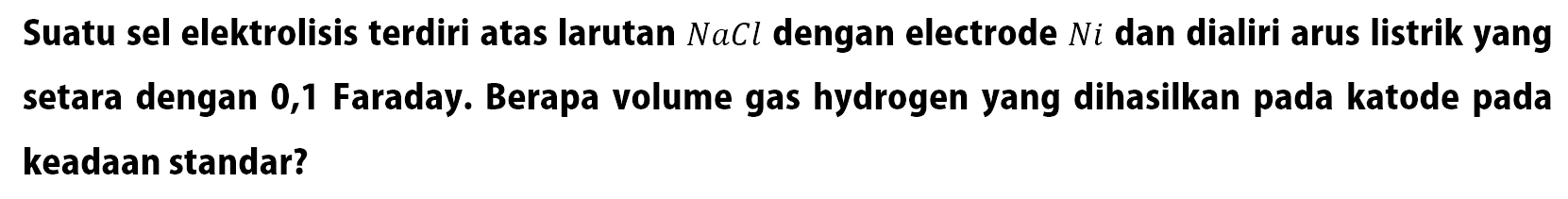 Suatu sel elektrolisis terdiri atas larutan  NaCl  dengan electrode  Ni  dan dialiri arus listrik yang setara dengan 0,1 Faraday. Berapa volume gas hydrogen yang dihasilkan pada katode pada keadaan standar?