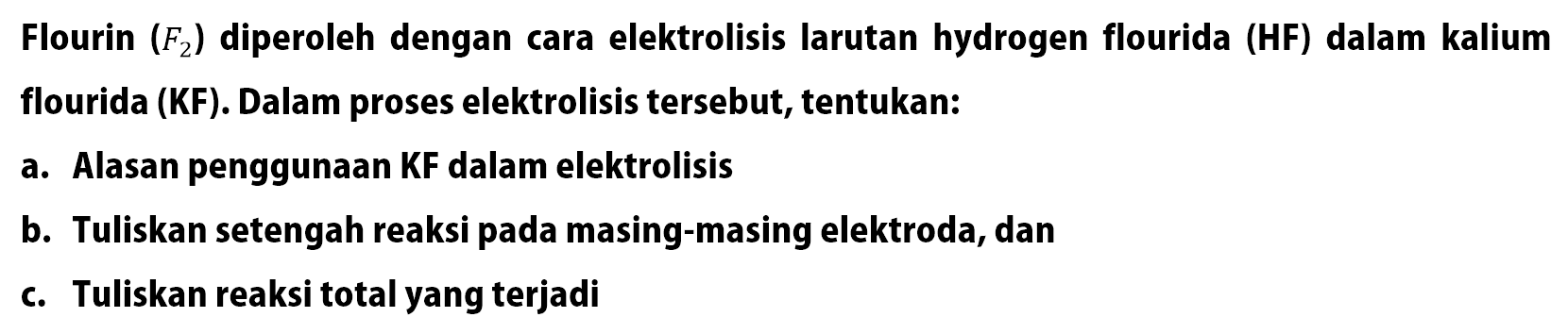 Flourin(F2) diperoleh dengan cara elektrolisis larutan hydrogen flourida (HF) dalam kalium flourida (KF). Dalam proses elektrolisis tersebut, tentukan:
a. Alasan penggunaan KF dalam elekrolisis
b. Tuliskan setengah reaksi pada masing-masing elektroda, dan
c. Tuliskan reaksi total yang terjadi