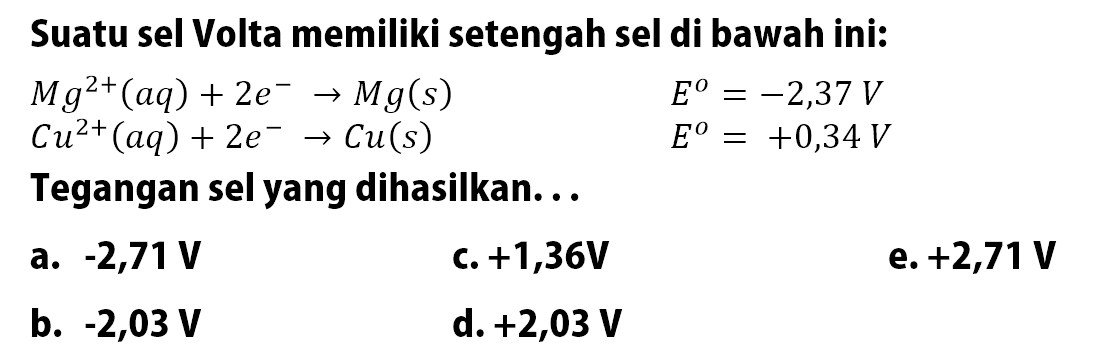 Suatu sel Volta memiliki setengah sel di bawah ini: Mg^(+2) (aq) + 2e^- -> Mg (s) E^o = -2,37 V Cu^(2+) (aq) + 2e^- -> Cu (s) E^o = +0,34V Tegangan sel yang dihasilkan: ...