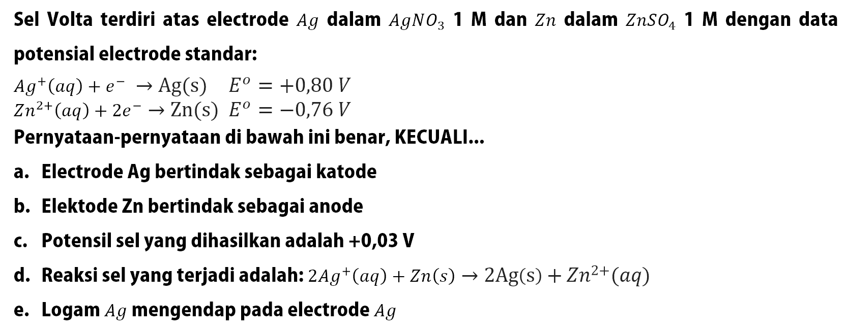 Sel Volta terdiri atas electrode Ag dalam AgNO3 1 M dan Zn dalam ZnSO4 1 M dengan data potensial electrode standar: 
Ag^+ (aq) + e^- -> Ag (s) E = +0,80 V 
Zn^(2+) (aq) + 2 e^- -> Zn (s) E = -0,76 V 
Pernyataan-pernyataan di bawah ini benar, KECUALI 
a. Elektrode Ag bertindak sebagai katode 
b. Elektode Zn bertindak sebagai anode 
c. Potensil sel yang dihasilkan adalah +0,03 V 
d. Reaksi sel yang terjadi adalah: 2 Ag^+ (aq) + Zn (s) -> 2 Ag (s) + Zn^(2+) (aq) e. Logam Ag mengendap pada electrode Ag