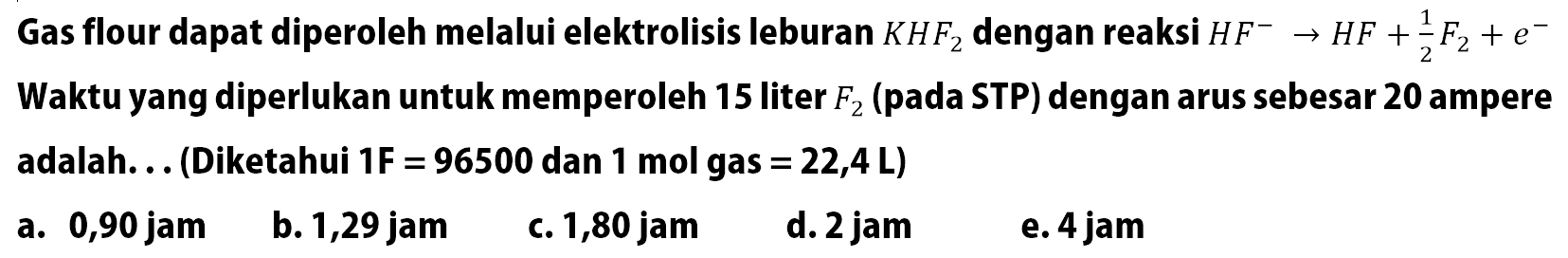 Gas flour dapat diperoleh melalui elektrolisis leburan KHF2 dengan reaksi HF^- -> HF + 1/2 F2 + e^- Waktu yang diperlukan untuk memperoleh 15 liter F2 (pada STP) dengan arus sebesar 20 ampere adalah. . . (Diketahui 1F = 96500 dan 1 mol gas = 22,4 L)