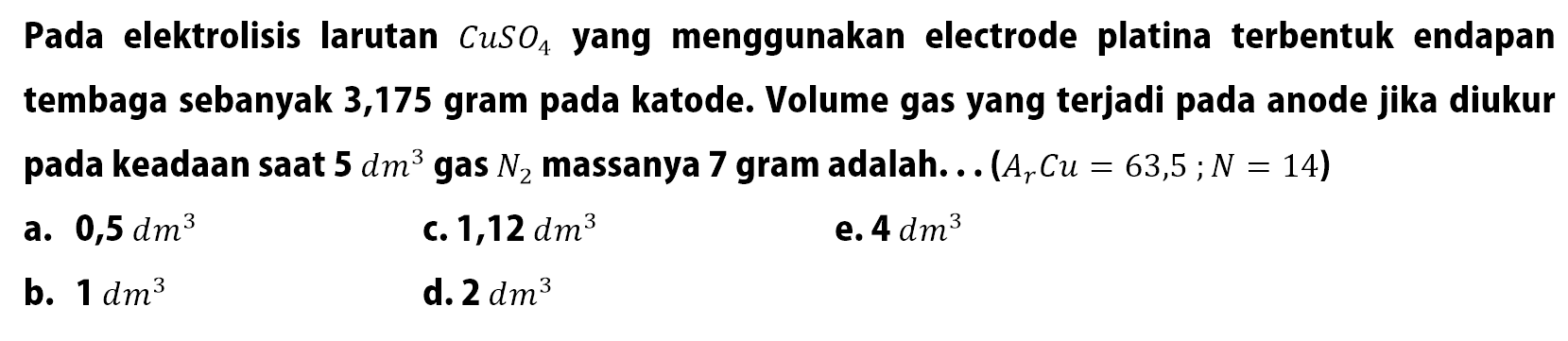 Pada elektrolisis larutan CuSO4 yang menggunakan electrode platina terbentuk endapan tembaga sebanyak 3,175 gram pada katode. Volume gas yang terjadi pada anode jika diukur pada keadaan saat 5 dm^3 gas N2 massanya 7 gram adalah. . . (Ar Cu = 63,5 ; N = 14)