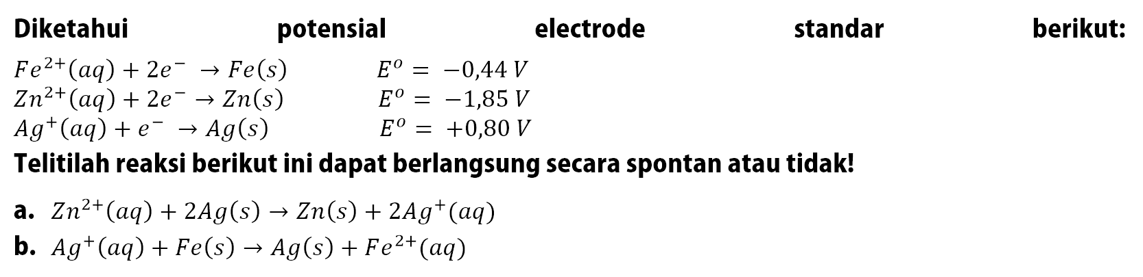 Diketahui potensial electrode standar berikut: Fe^(2+)(aq) + 2e^- -> Fe(s) E = -0,44 V Zn^(2+)(aq) + 2e^- -> Zn(s) E = -1,85 V Ag^+(aq) + e^- -> Ag(s) E = +0,80 V Telitilah reaksi berikut ini dapat berlangsung secara spontan atau tidak! a. Zn^(2+)(aq) + 2Ag(s) -> Zn(s) + 2Ag^+ (aq) b. Ag^+(aq) + Fe(s) -> Ag(s) + Fe^(2+)(aq)