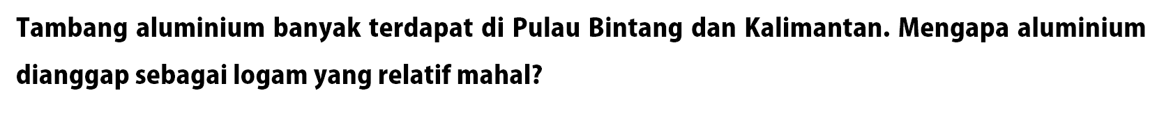 Tambang aluminium banyak terdapat di Pulau Bintang dan Kalimantan. Mengapa aluminium dianggap sebagai logam yang relatif mahal? 