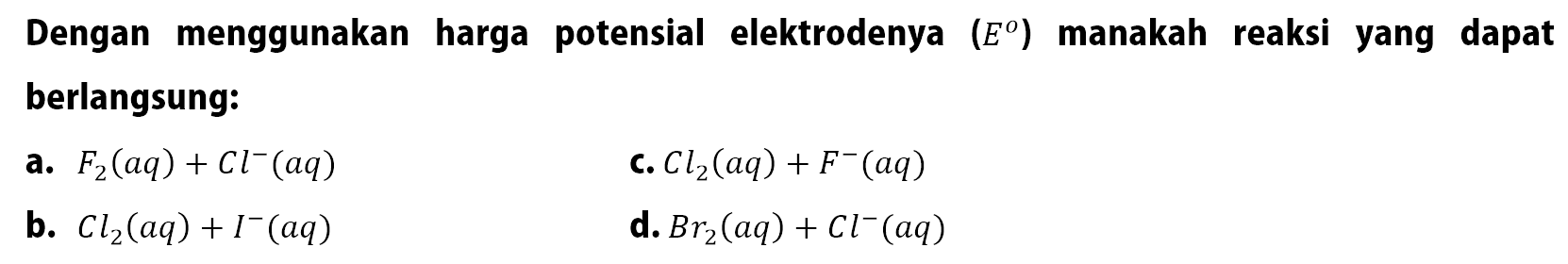 Dengan menggunakan harga potensial elektrodenya  (E^(omanakah reaksi yang dapat berlangsung:
a.  F2(aq)+C l^-(aq) 
C.  C l2(aq)+F^-(aq) 
b.  C l2(aq)+I^-(aq) 
d.  B r2(aq)+C l^-(aq) 