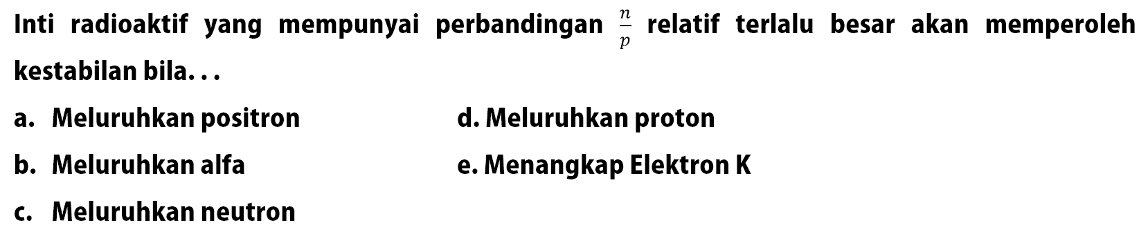 Inti radioaktif yang mempunyai perbandingan n/p relatif terlalu besar akan memperoleh kestabilan bila...
a. Meluruhkan positron
d. Meluruhkan proton
b. Meluruhkan alfa
e. Menangkap Elektron K
c. Meluruhkan neutron