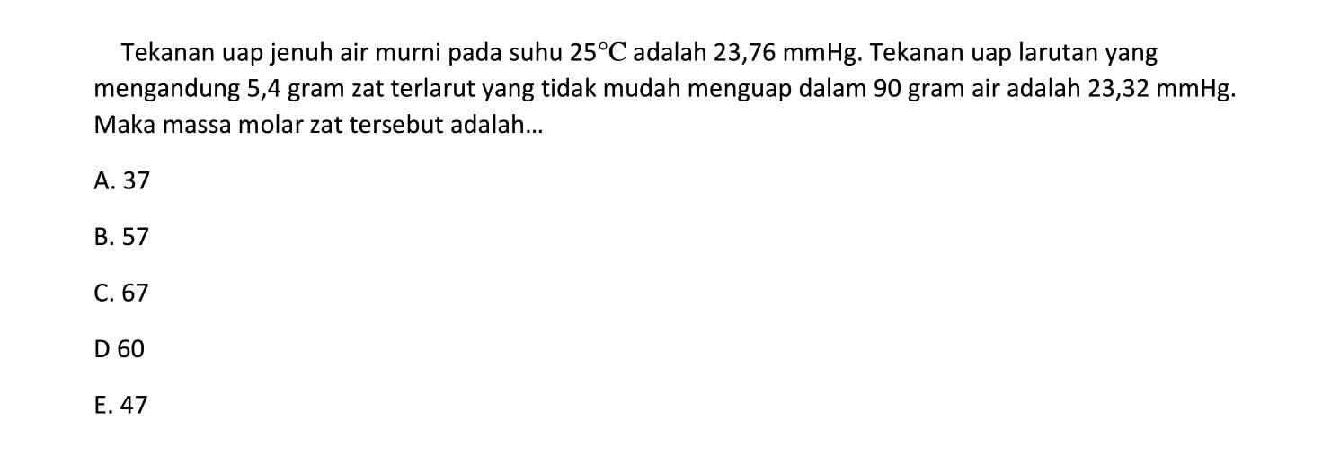 Tekanan uap jenuh air murni pada suhu 25C adalah 23,76 mmHg. Tekanan uap larutan yang mengandung 5,4 gram zat terlarut yang tidak mudah menguap dalam 90 gram air adalah 23,32 mmHg. Maka massa molar zat tersebut adalah ...