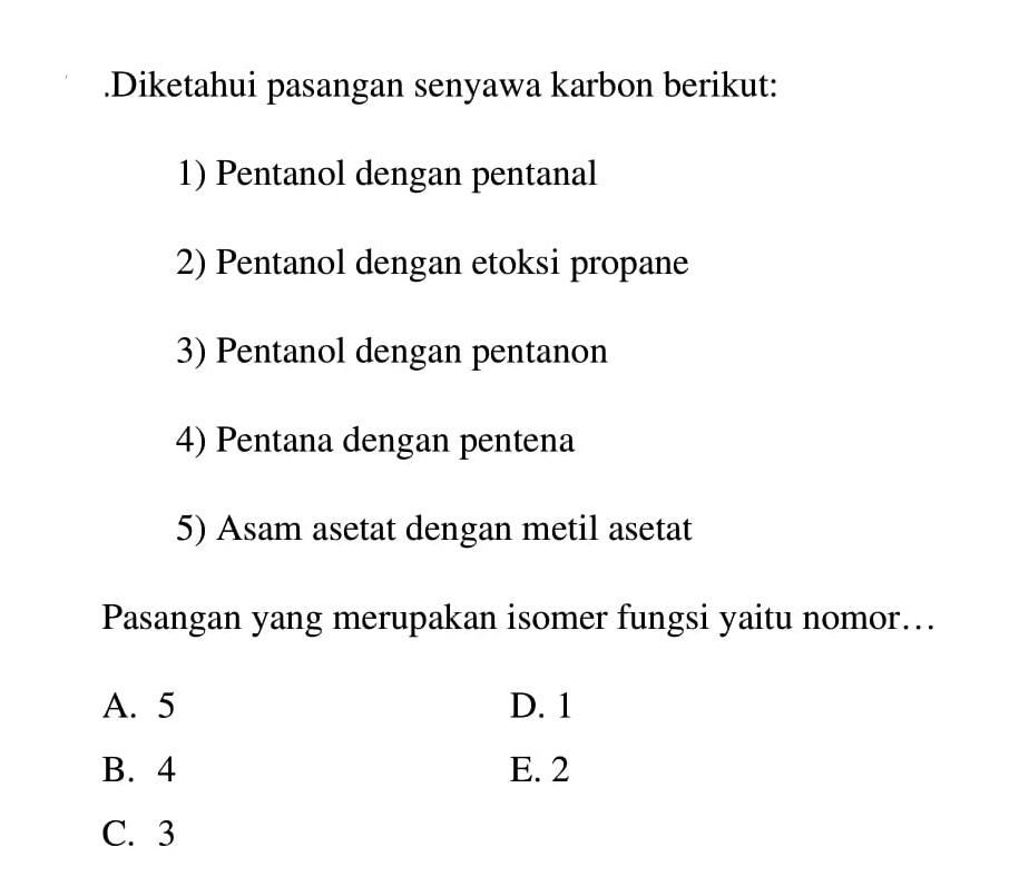 Diketahui pasangan senyawa karbon berikut: 1) Pentanol dengan pentanal 2) Pentanol dengan etoksi propane 3) Pentanol dengan pentanon 4) Pentana dengan pentena 5) Asam asetat dengan metil asetat Pasangan yang merupakan isomer fungsi yaitu nomor . ...