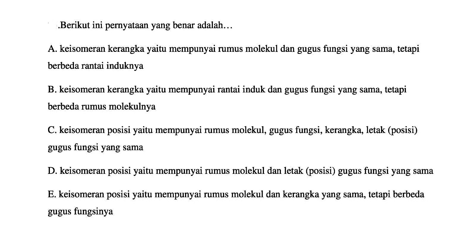 .Berikut ini pernyataan yang benar adalah...
A. keisomeran kerangka yaitu mempunyai rumus molekul dan gugus fungsi yang sama, tetapi berbeda rantai induknya
B. keisomeran kerangka yaitu mempunyai rantai induk dan gugus fungsi yang sama, tetapi berbeda rumus molekulnya
C. keisomeran posisi yaitu mempunyai rumus molekul, gugus fungsi, kerangka, letak (posisi) gugus fungsi yang sama
D. keisomeran posisi yaitu mempunyai rumus molekul dan letak (posisi) gugus fungsi yang sama
E. keisomeran posisi yaitu mempunyai rumus molekul dan kerangka yang sama, tetapi berbeda gugus fungsinya