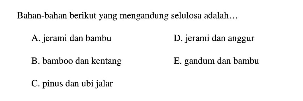 Bahan-bahan berikut yang mengandung selulosa adalah...
A. jerami dan bambu
D. jerami dan anggur
B. bamboo dan kentang
E. gandum dan bambu
C. pinus dan ubi jalar