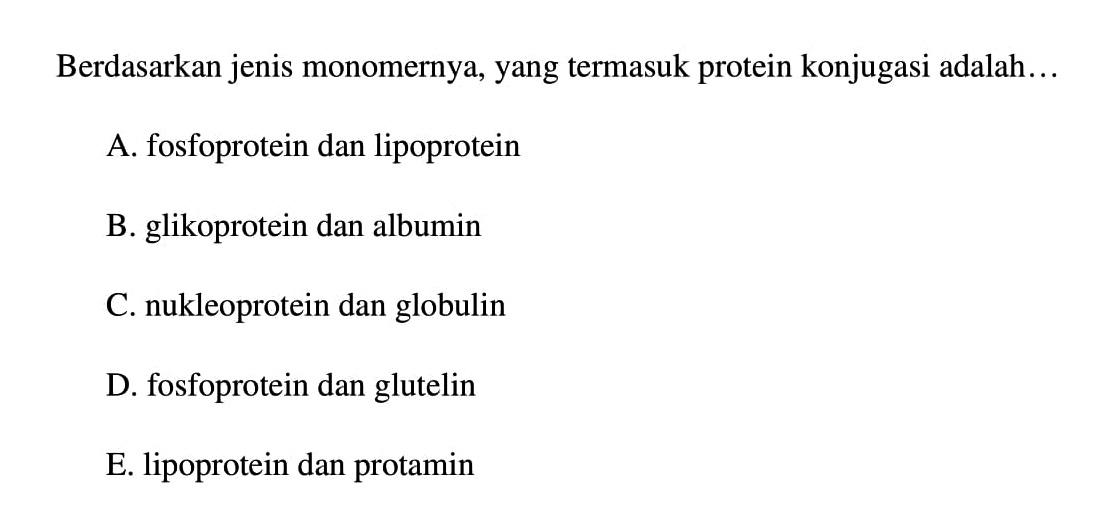 Berdasarkan jenis monomernya, yang termasuk protein konjugasi adalah...
A. fosfoprotein dan lipoprotein
B. glikoprotein dan albumin
C. nukleoprotein dan globulin
D. fosfoprotein dan glutelin
E. lipoprotein dan protamin