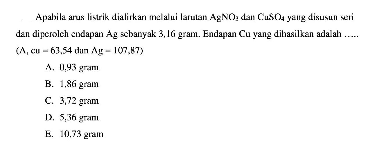 Apabila arus listrik dialirkan melalui larutan AgNO3 dan CuSO4 yang disusun seri dan diperoleh endapan Ag sebanyak 3,16 gram. Endapan Cu yang dihasilkan adalah .... (Ar cu = 63,54 dan Ag = 107,87)