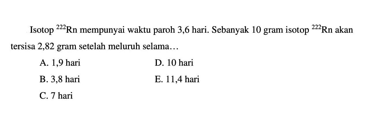 Isotop 222 Rn mempunyai waktu paroh 3,6 hari. Sebanyak 10 gram isotop 222 Rn akan tersisa 2,82 gram setelah meluruh selama...
