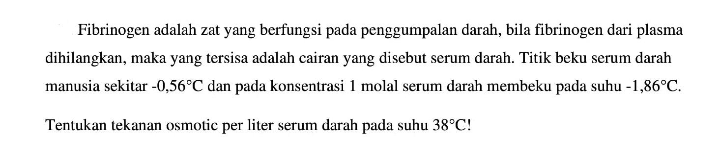 Fibrinogen adalah zat yang berfungsi pada penggumpalan darah, bila fibrinogen dari plasma dihilangkan, maka yang tersisa adalah cairan yang disebut serum darah. Titik beku serum darah manusia sekitar -0,56C dan pada konsentrasi 1 molal serum darah membeku pada suhu -1,86C. Tentukan tekanan osmotic per liter serum darah suhu 38C!