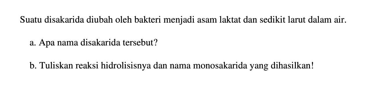 Suatu disakarida diubah oleh bakteri menjadi asam laktat dan sedikit larut dalam air.
a. Apa nama disakarida tersebut?
b. Tuliskan reaksi hidrolisisnya dan nama monosakarida yang dihasilkan!