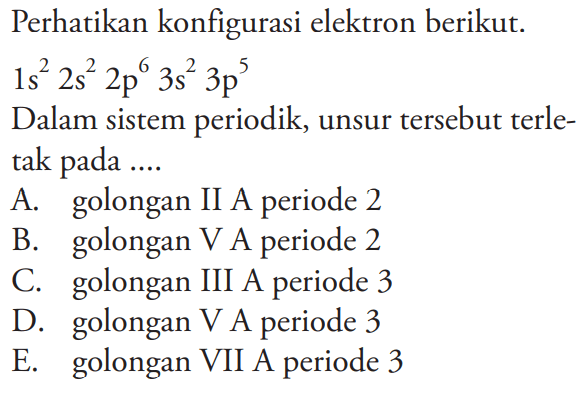 Perhatikan konfigurasi elektron berikut. 1s^2 2s^2 2p^6 3s^2 3p^5 
Dalam sistem periodik, unsur tersebut terletak pada .... 
A. golongan II A periode 2 
B. golongan V A periode 2 
C. golongan III A periode 3 
D. golongan V A periode 3 
E. golongan VII A periode 3 