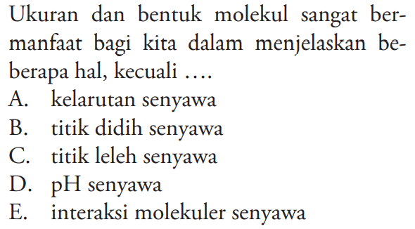 Ukuran dan bentuk molekul sangat bermanfaat bagi kita dalam menjelaskan beberapa hal, kecuali ....
A. kelarutan senyawa
B. titik didih senyawa
C. titik leleh senyawa
D. pH senyawa
E. interaksi molekuler senyawa