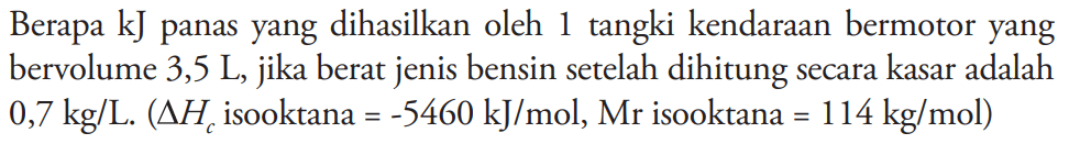 Berapa kJ panas yang dihasilkan oleh 1 tangki kendaraan bermotor yang bervolume 3,5 L, jika berat jenis bensin setelah dihitung secara kasar adalah 0,7 kg/L. (delta Hc isooktana =-5460 kJ/mol, Mr isooktana=114 kg/mol) 